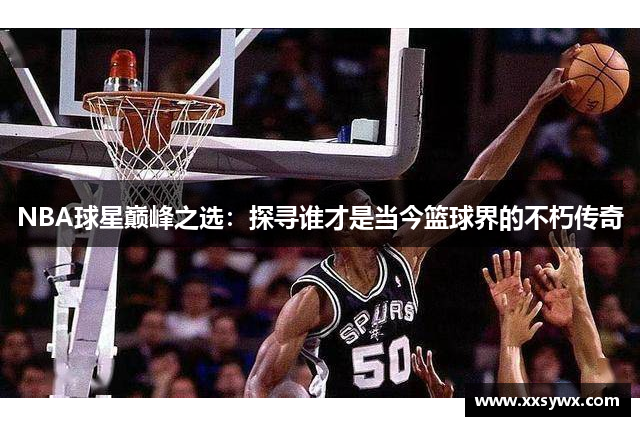 NBA球星巅峰之选：探寻谁才是当今篮球界的不朽传奇