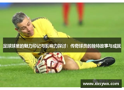足球球星的魅力印记与影响力探讨：传奇球员的独特故事与成就