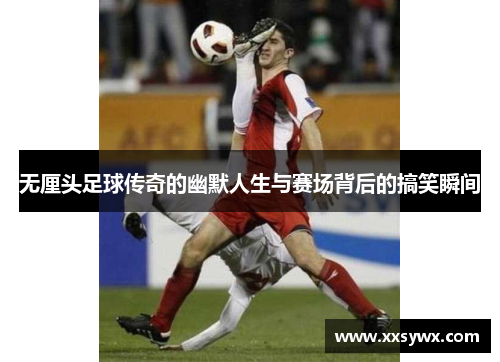 无厘头足球传奇的幽默人生与赛场背后的搞笑瞬间