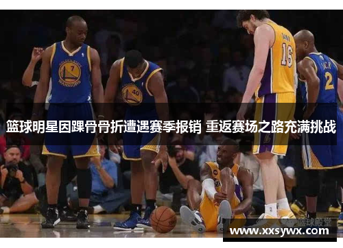 篮球明星因踝骨骨折遭遇赛季报销 重返赛场之路充满挑战