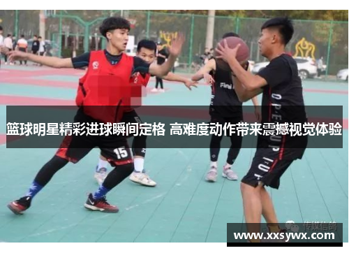 篮球明星精彩进球瞬间定格 高难度动作带来震撼视觉体验