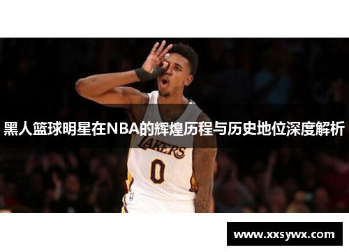 黑人篮球明星在NBA的辉煌历程与历史地位深度解析